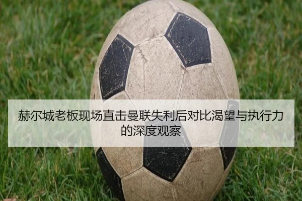 赫尔城老板现场直击曼联失利后对比渴望与执行力的深度观察